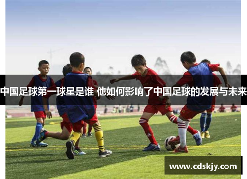 中国足球第一球星是谁 他如何影响了中国足球的发展与未来