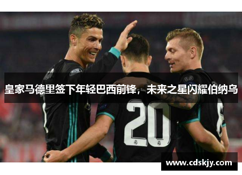 皇家马德里签下年轻巴西前锋，未来之星闪耀伯纳乌