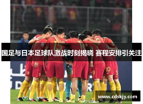 国足与日本足球队激战时刻揭晓 赛程安排引关注